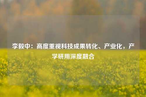 李毅中：高度重视科技成果转化、产业化，产学研用深度融合